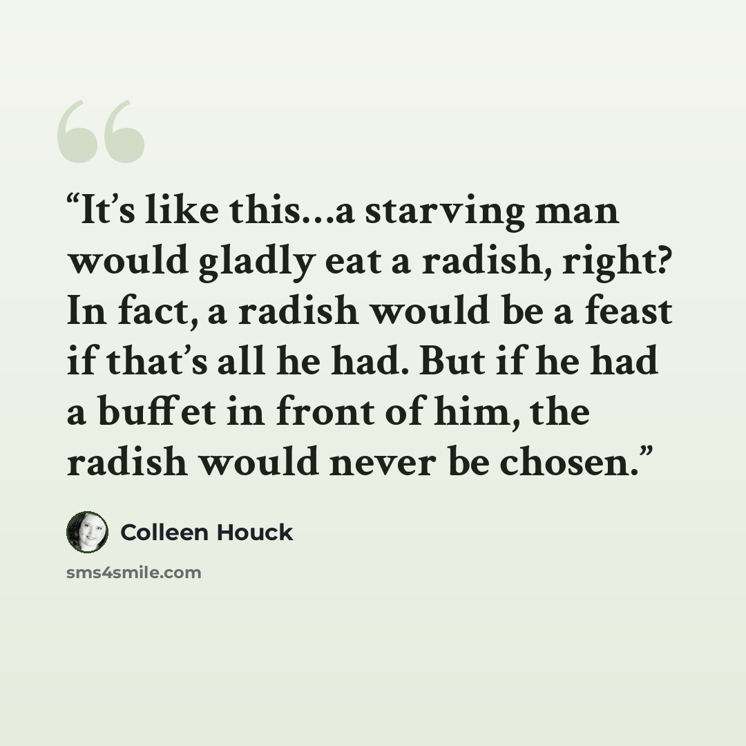 “It’s like this…a starving man would gladly eat a radish, right? In fact, a radish would be a feast if that’s all he had. But if he had a buffet in front of him, the radish would never be chosen.” quote by Colleen Houck