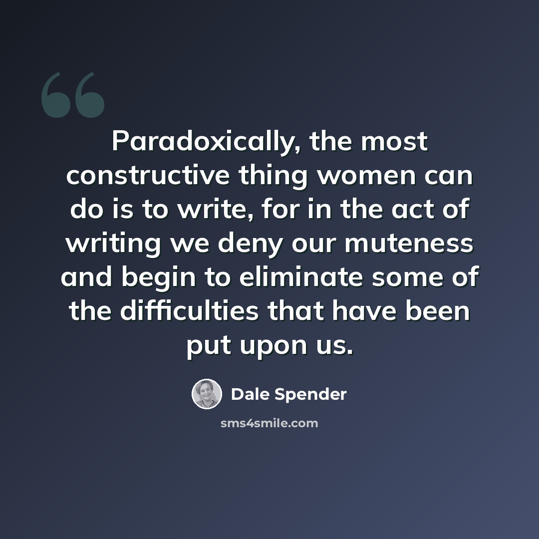 “Paradoxically, the most constructive thing women can do is to write, for in the act of writing we deny our muteness and begin to eliminate some of the difficulties that have been put upon us.” quote by Dale Spender