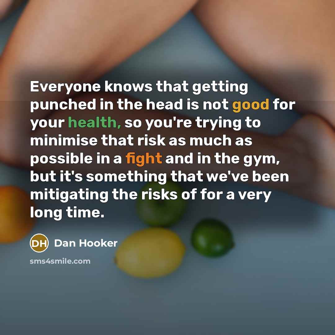 “Everyone knows that getting punched in the head is not good for your health, so you're trying to minimise that risk as much as possible in a fight and in the gym, but it's something that we've been mitigating the risks of for a very long time.” quote by Dan Hooker