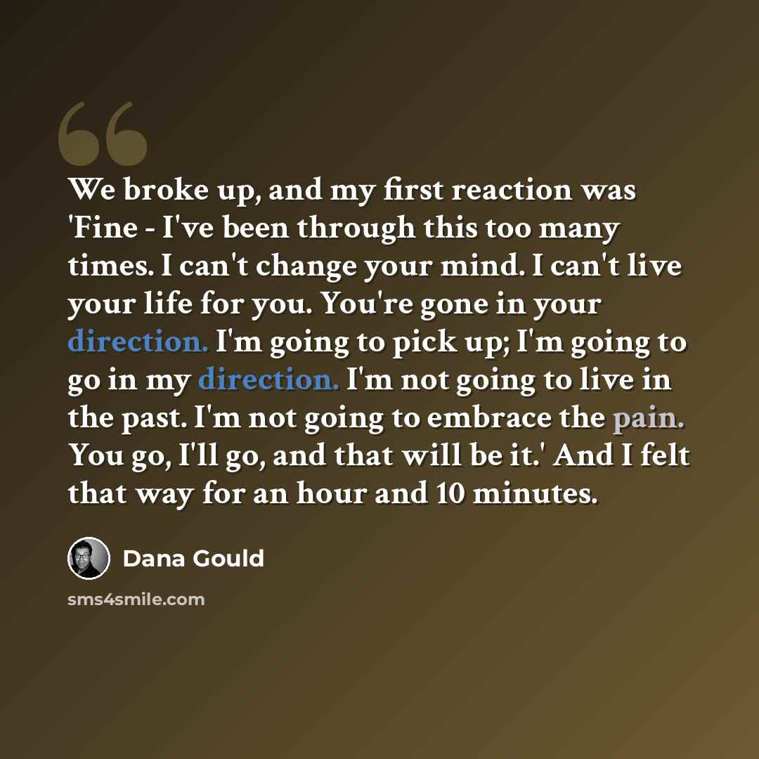 “We broke up, and my first reaction was 'Fine - I've been through this too many times. I can't change your mind. I can't live your life for you. You're gone in your direction. I'm going to pick up; I'm going to go in my direction. I'm not going to live in the past. I'm not going to embrace the…” quote by Dana Gould