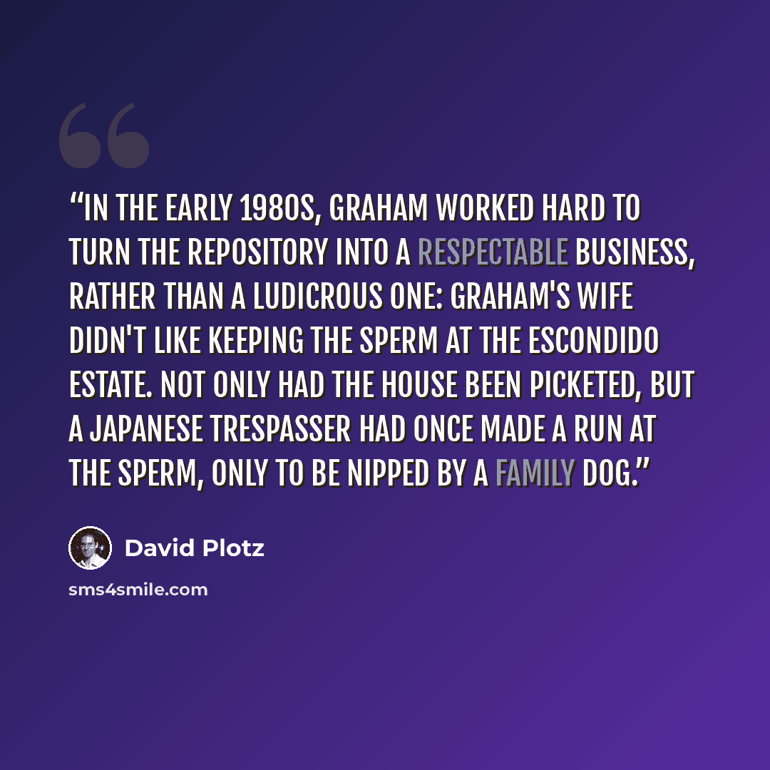 “In the early 1980s, Graham worked hard to turn the Repository into a respectable business, rather than a ludicrous one: Graham's wife didn't like keeping the sperm at the Escondido estate. Not only had the house been picketed, but a Japanese trespasser had once made a run at the sperm, only to be…” quote by David Plotz