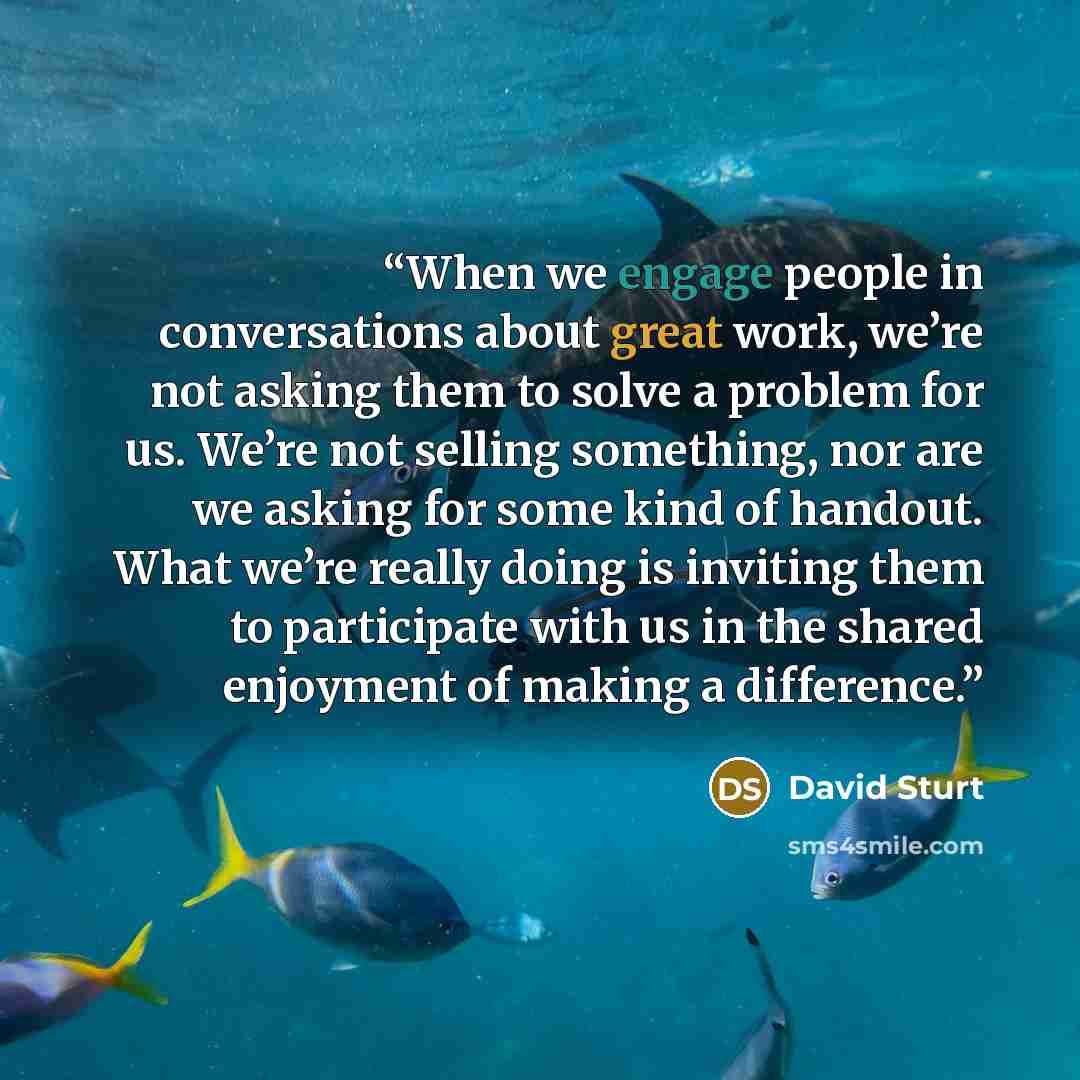 “When we engage people in conversations about great work, we’re not asking them to solve a problem for us. We’re not selling something, nor are we asking for some kind of handout. What we’re really doing is inviting them to participate with us in the shared enjoyment of making a difference.” quote by David Sturt
