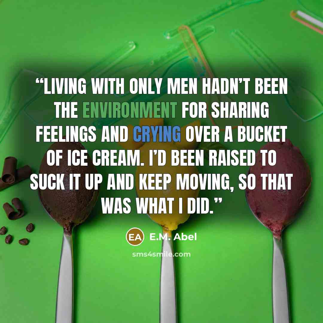 “Living with only men hadn’t been the environment for sharing feelings and crying over a bucket of ice cream. I’d been raised to suck it up and keep moving, so that was what I did.” quote by E.M. Abel