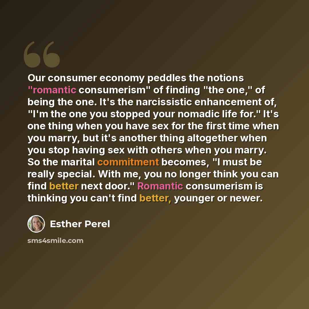“Our consumer economy peddles the notions "romantic consumerism" of finding "the one," of being the one. It's the narcissistic enhancement of, "I'm the one you stopped your nomadic life for." It's one thing when you have sex for the first time when you marry, but it's another thing altogether when…” quote by Esther Perel