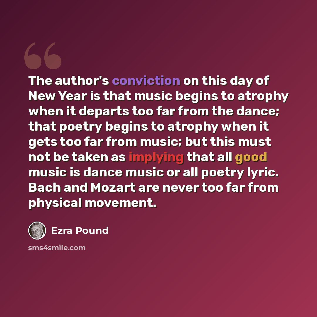 “The author's conviction on this day of New Year is that music begins to atrophy when it departs too far from the dance; that poetry begins to atrophy when it gets too far from music; but this must not be taken as implying that all good music is dance music or all poetry lyric. Bach and Mozart are…” quote by Ezra Pound