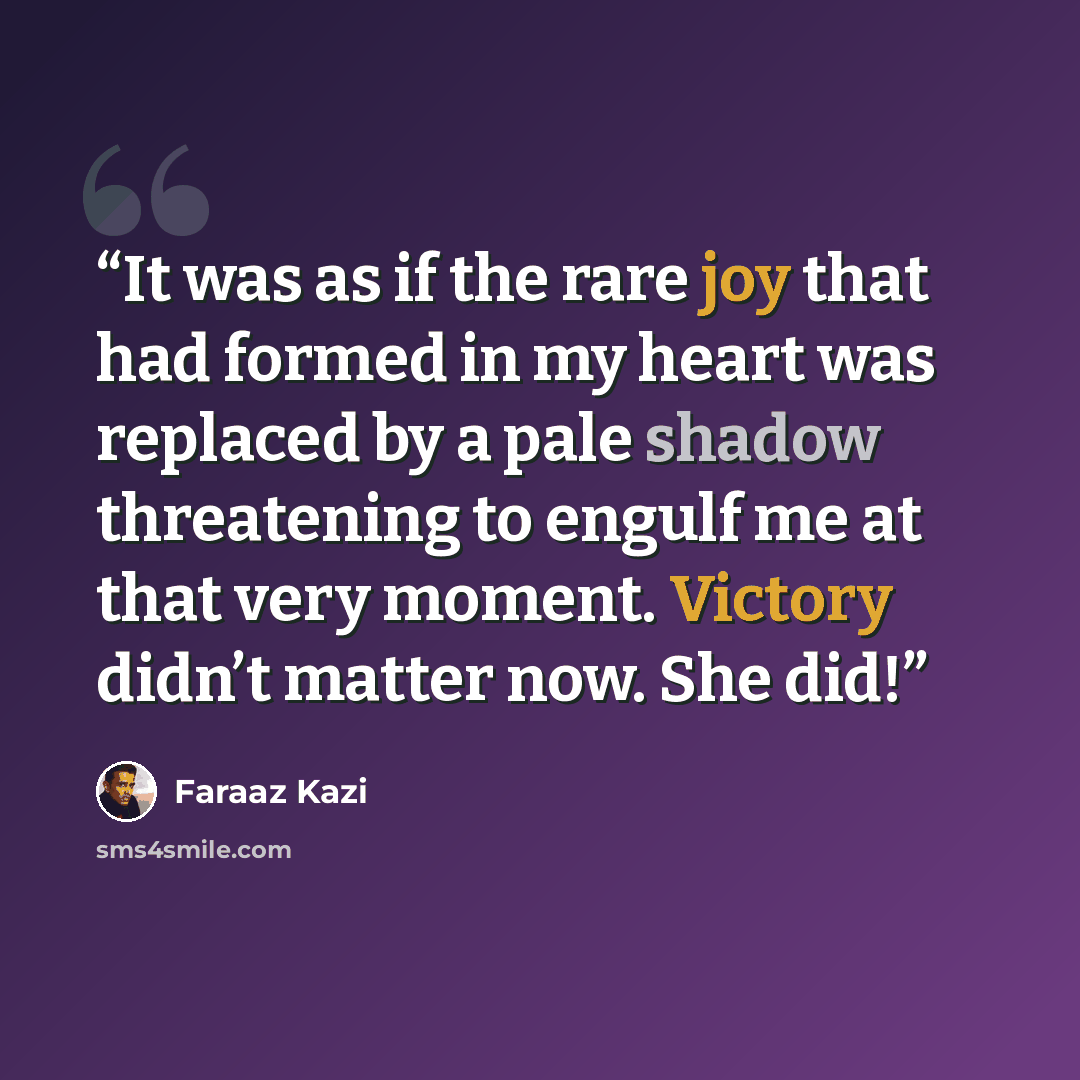 “It was as if the rare joy that had formed in my heart was replaced by a pale shadow threatening to engulf me at that very moment. Victory didn’t matter now. She did!” quote by Faraaz Kazi