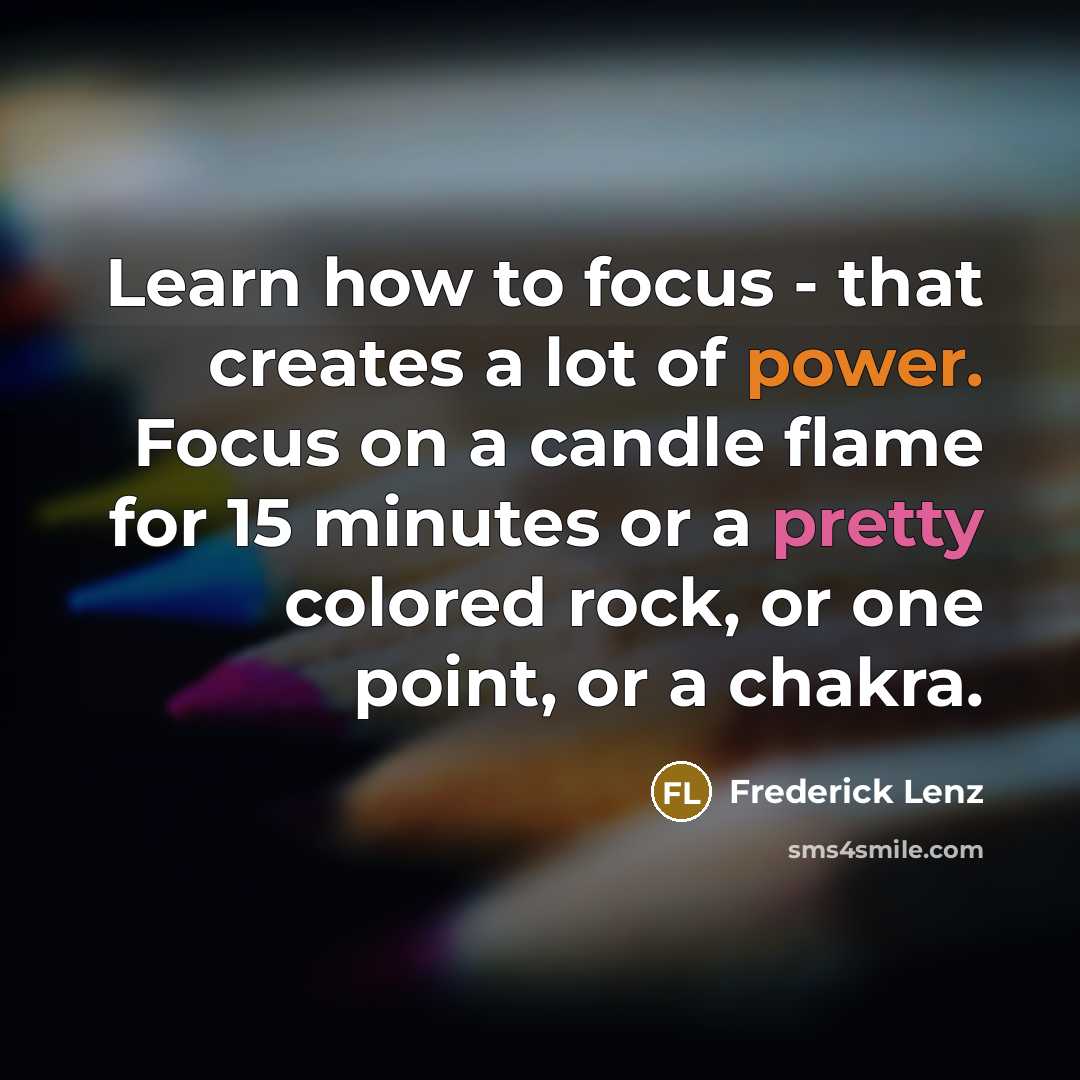 “Learn how to focus - that creates a lot of power. Focus on a candle flame for 15 minutes or a pretty colored rock, or one point, or a chakra.” quote by Frederick Lenz