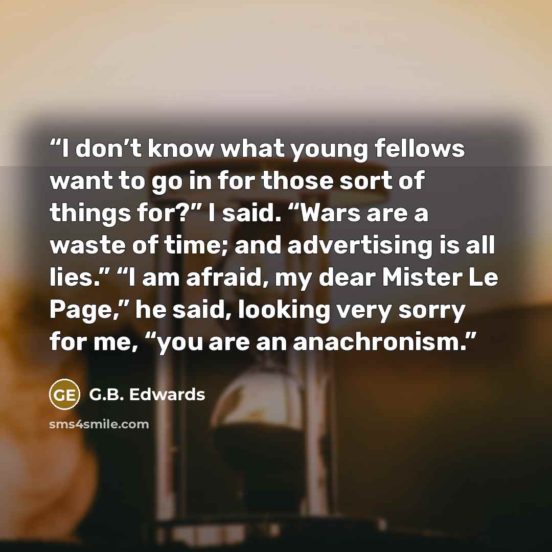 “I don’t know what young fellows want to go in for those sort of things for?” I said. “Wars are a waste of time; and advertising is all lies.” “I am afraid, my dear Mister Le Page,” he said, looking very sorry for me, “you are an anachronism.” quote by G.B. Edwards