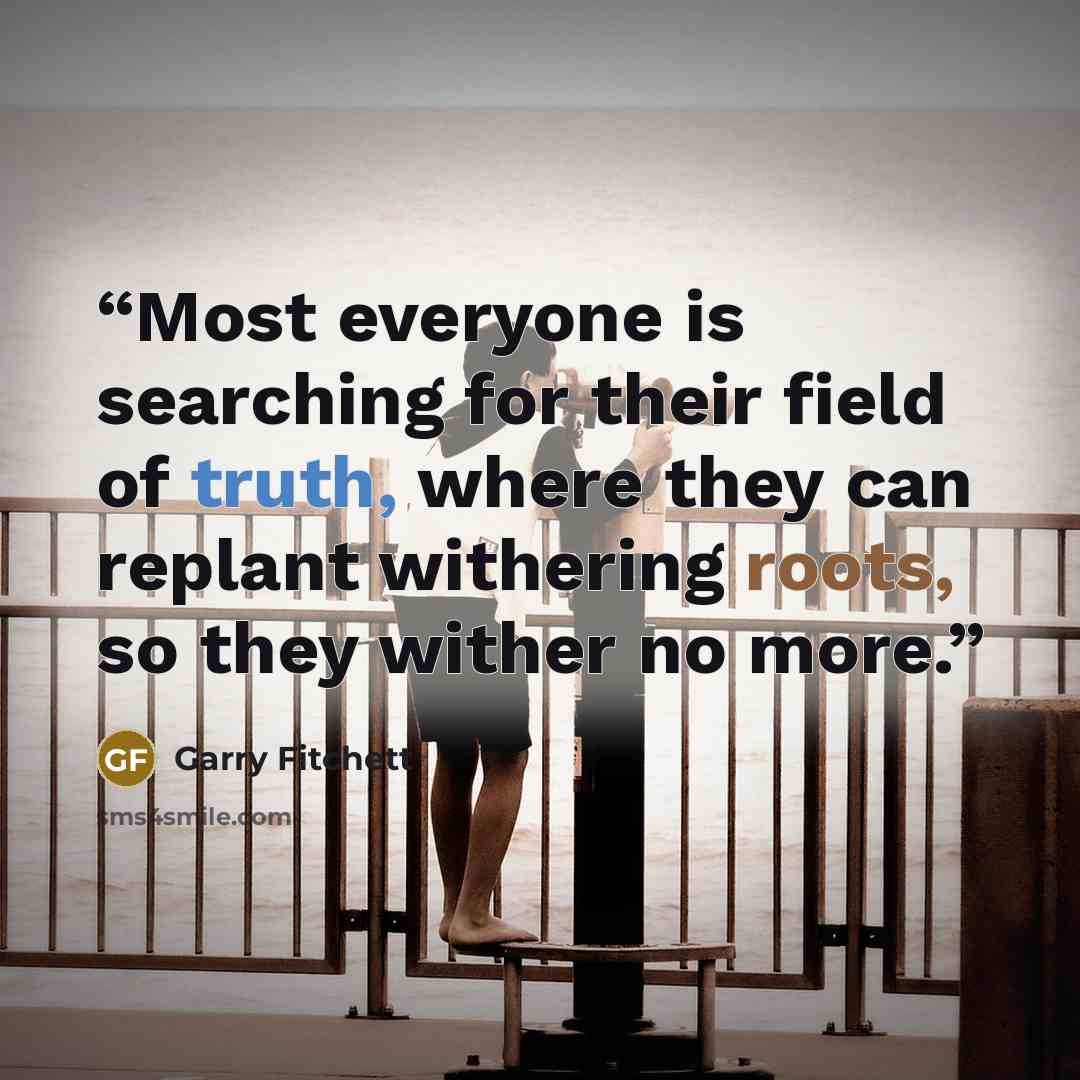 “Most everyone is searching for their field of truth, where they can replant withering roots, so they wither no more.” quote by Garry Fitchett