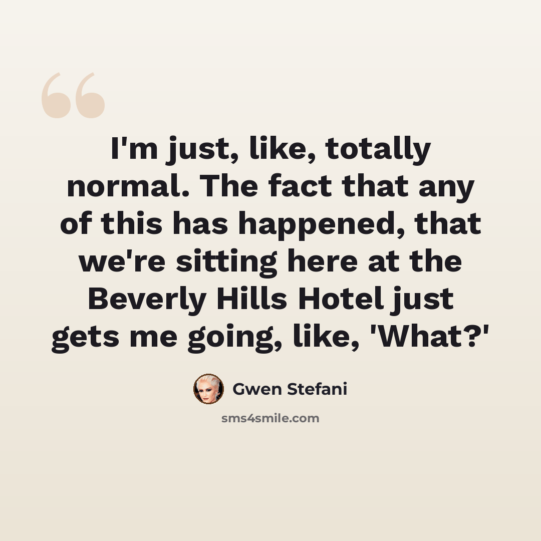 “I'm just, like, totally normal. The fact that any of this has happened, that we're sitting here at the Beverly Hills Hotel just gets me going, like, 'What?'” quote by Gwen Stefani