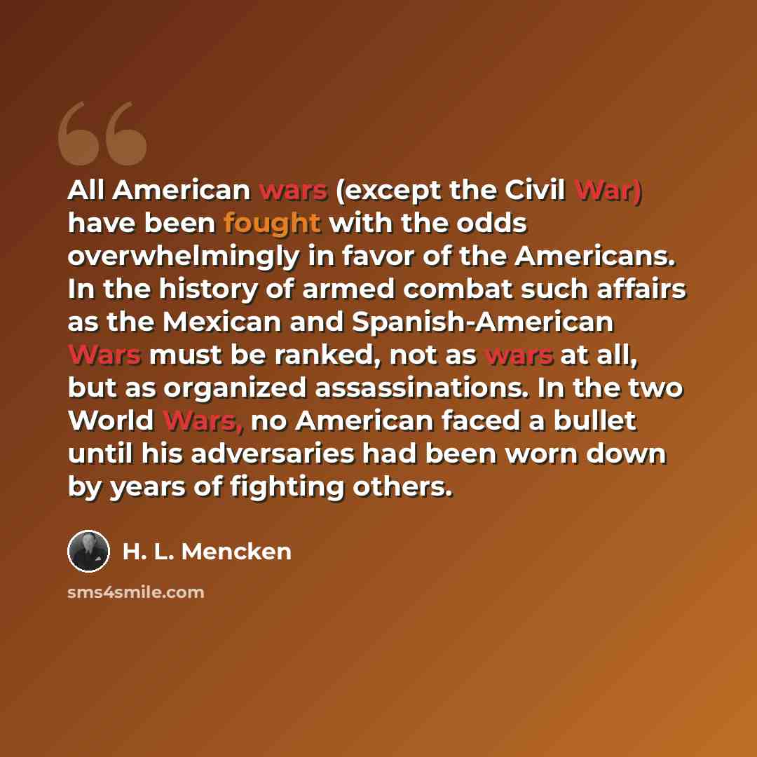 “All American wars (except the Civil War) have been fought with the odds overwhelmingly in favor of the Americans. In the history of armed combat such affairs as the Mexican and Spanish-American Wars must be ranked, not as wars at all, but as organized assassinations. In the two World Wars, no…” quote by H. L. Mencken