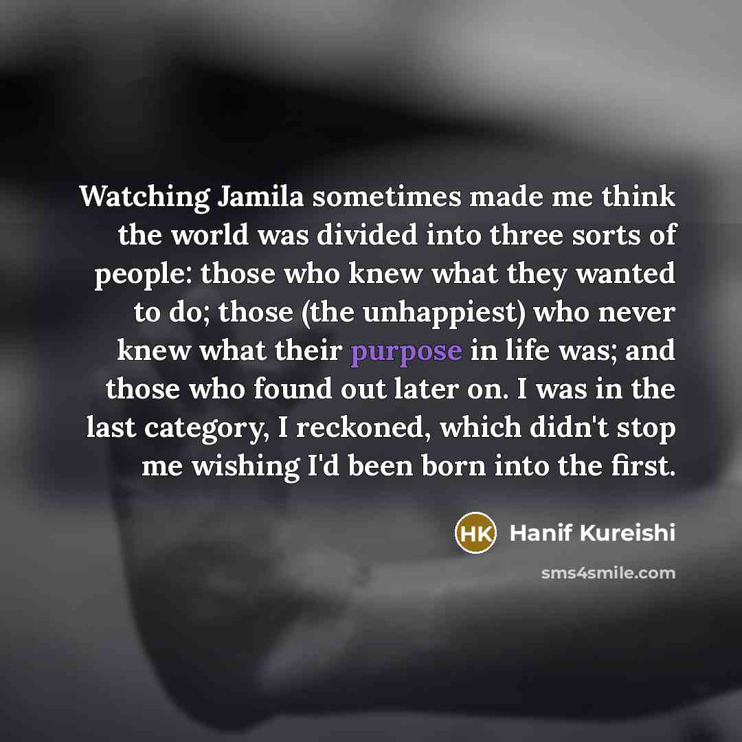 “Watching Jamila sometimes made me think the world was divided into three sorts of people: those who knew what they wanted to do; those (the unhappiest) who never knew what their purpose in life was; and those who found out later on. I was in the last category, I reckoned, which didn't stop me…” quote by Hanif Kureishi