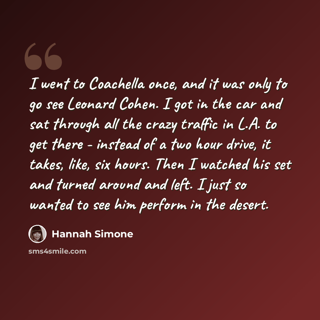 “I went to Coachella once, and it was only to go see Leonard Cohen. I got in the car and sat through all the crazy traffic in L.A. to get there - instead of a two hour drive, it takes, like, six hours. Then I watched his set and turned around and left. I just so wanted to see him perform in the…” quote by Hannah Simone