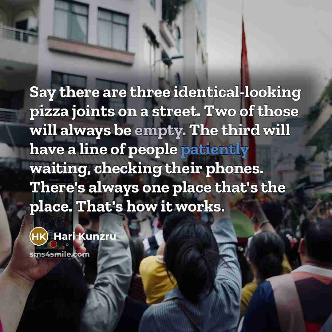 “Say there are three identical-looking pizza joints on a street. Two of those will always be empty. The third will have a line of people patiently waiting, checking their phones. There's always one place that's the place. That's how it works.” quote by Hari Kunzru