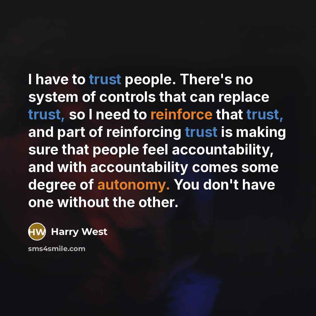 “I have to trust people. There's no system of controls that can replace trust, so I need to reinforce that trust, and part of reinforcing trust is making sure that people feel accountability, and with accountability comes some degree of autonomy. You don't have one without the other.” quote by Harry West