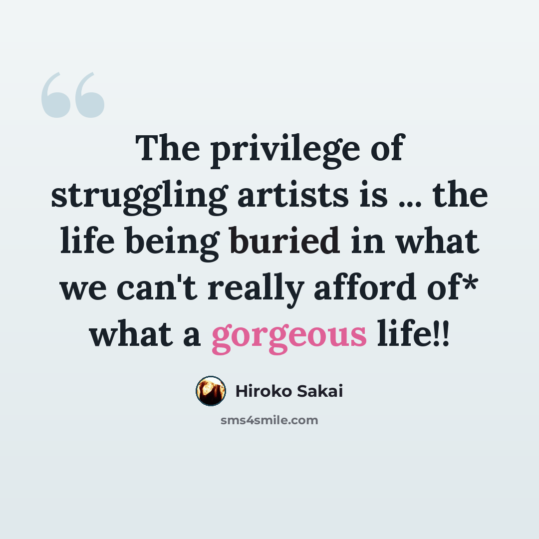 “The privilege of struggling artists is ... the life being buried in what we can't really afford of* what a gorgeous life!!” quote by Hiroko Sakai
