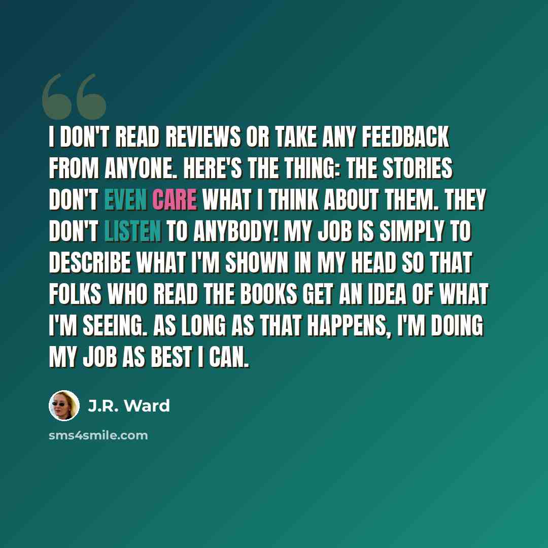 “I don't read reviews or take any feedback from anyone. Here's the thing: The stories don't even care what I think about them. They don't listen to anybody! My job is simply to describe what I'm shown in my head so that folks who read the books get an idea of what I'm seeing. As long as that…” quote by J.R. Ward