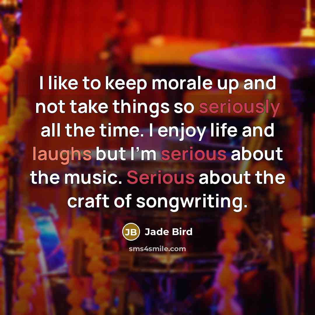“I like to keep morale up and not take things so seriously all the time. I enjoy life and laughs but I'm serious about the music. Serious about the craft of songwriting.” quote by Jade Bird