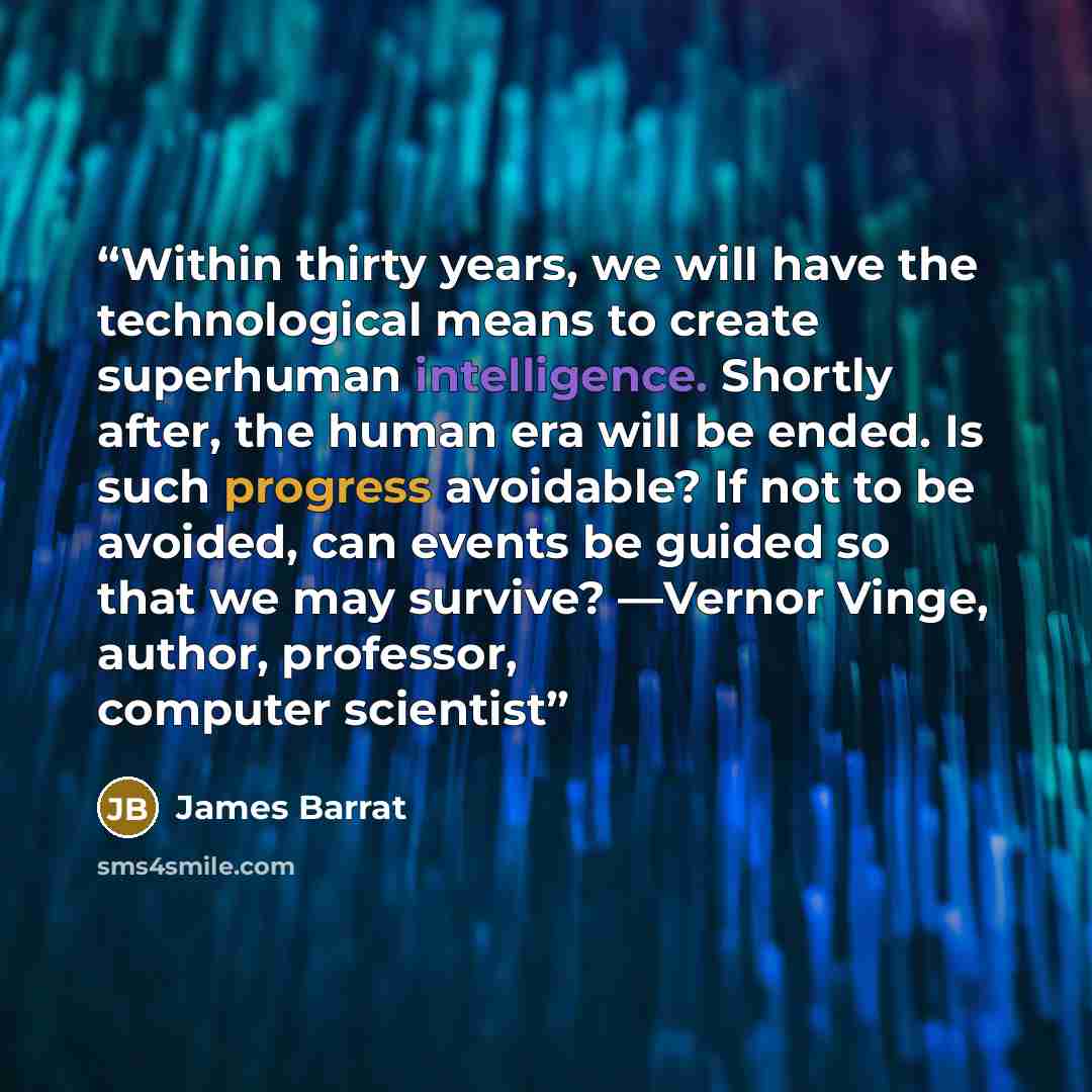“Within thirty years, we will have the technological means to create superhuman intelligence. Shortly after, the human era will be ended. Is such progress avoidable? If not to be avoided, can events be guided so that we may survive? —Vernor Vinge, author, professor, computer scientist” quote by James Barrat
