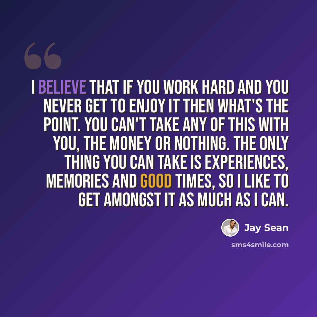 “I believe that if you work hard and you never get to enjoy it then what's the point. You can't take any of this with you, the money or nothing. The only thing you can take is experiences, memories and good times, so I like to get amongst it as much as I can.” quote by Jay Sean