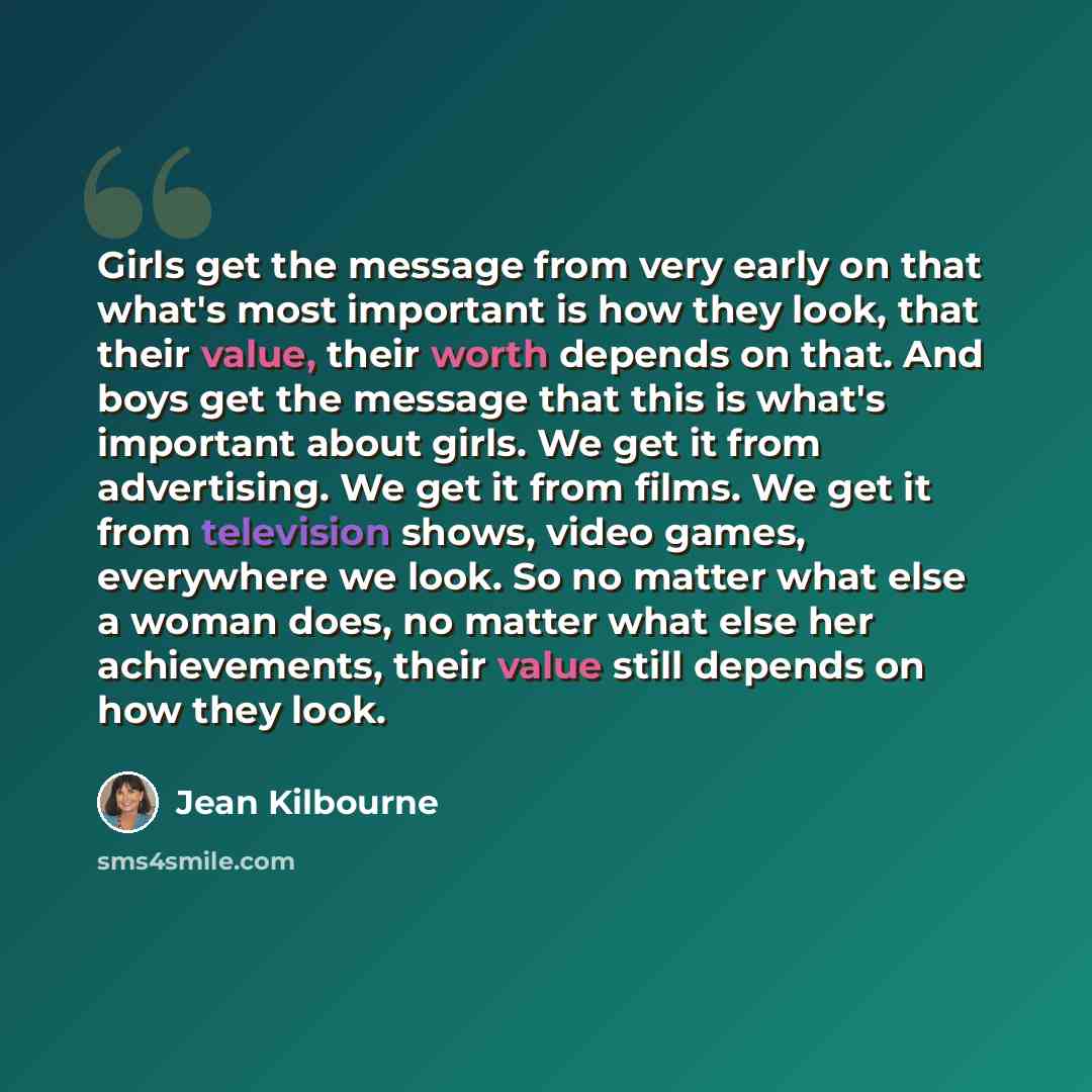 “Girls get the message from very early on that what's most important is how they look, that their value, their worth depends on that. And boys get the message that this is what's important about girls. We get it from advertising. We get it from films. We get it from television shows, video games…” quote by Jean Kilbourne