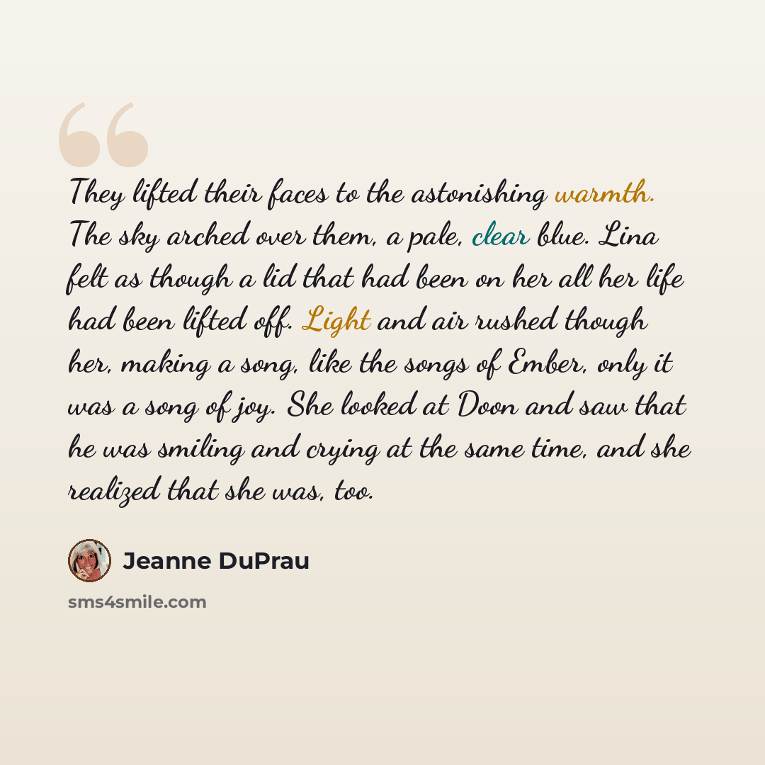 “They lifted their faces to the astonishing warmth. The sky arched over them, a pale, clear blue. Lina felt as though a lid that had been on her all her life had been lifted off. Light and air rushed though her, making a song, like the songs of Ember, only it was a song of joy. She looked at Doon…” quote by Jeanne DuPrau