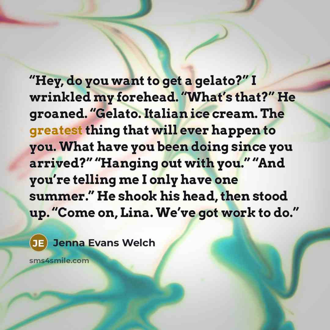 “Hey, do you want to get a gelato?” I wrinkled my forehead. “What’s that?” He groaned. “Gelato. Italian ice cream. The greatest thing that will ever happen to you. What have you been doing since you arrived?” “Hanging out with you.” “And you’re telling me I only have one summer.” He shook his head…” quote by Jenna Evans Welch