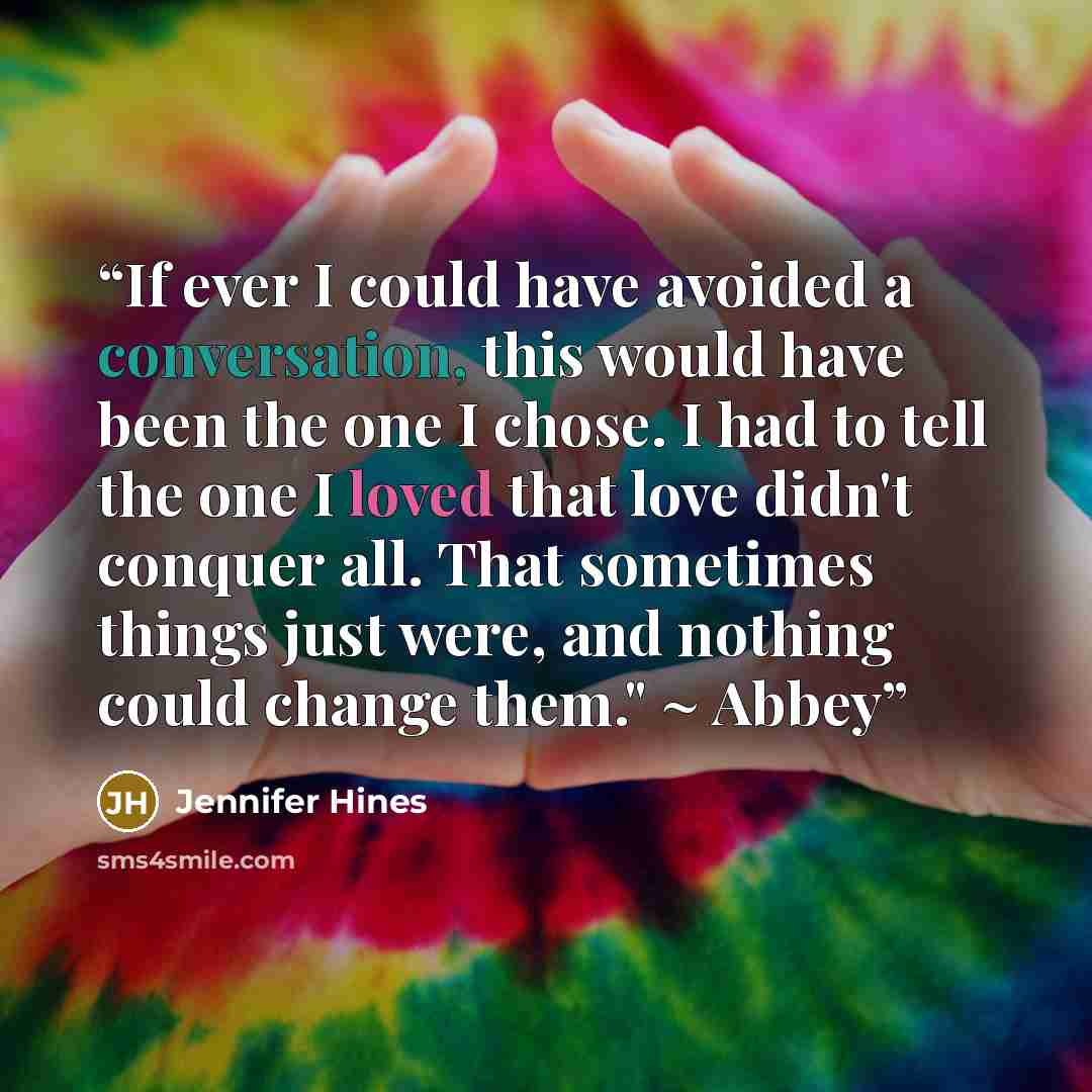 “If ever I could have avoided a conversation, this would have been the one I chose. I had to tell the one I loved that love didn't conquer all. That sometimes things just were, and nothing could change them." ~ Abbey” quote by Jennifer Hines