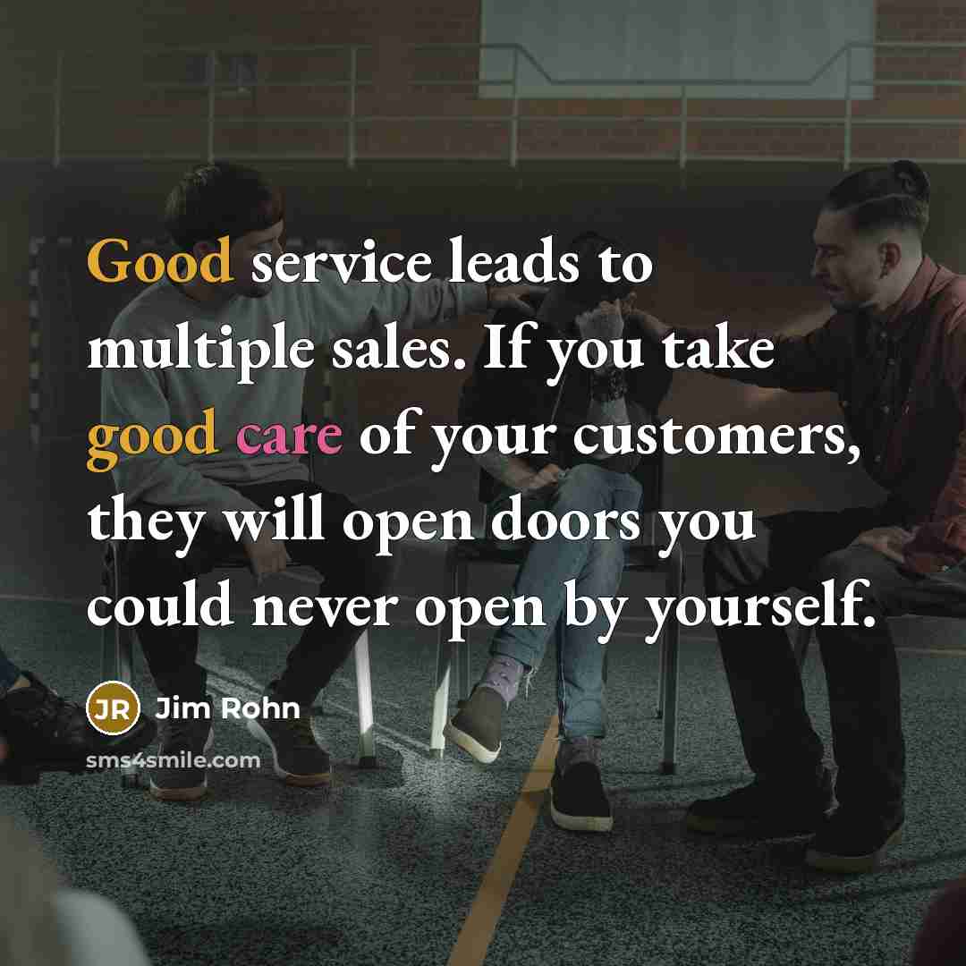 “Good service leads to multiple sales. If you take good care of your customers, they will open doors you could never open by yourself.” quote by Jim Rohn