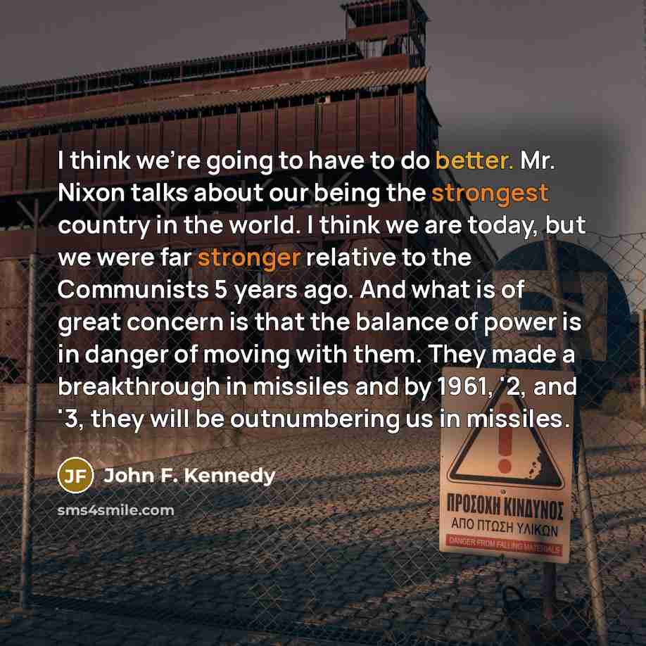 “I think we're going to have to do better. Mr. Nixon talks about our being the strongest country in the world. I think we are today, but we were far stronger relative to the Communists 5 years ago. And what is of great concern is that the balance of power is in danger of moving with them. They made…” quote by John F. Kennedy
