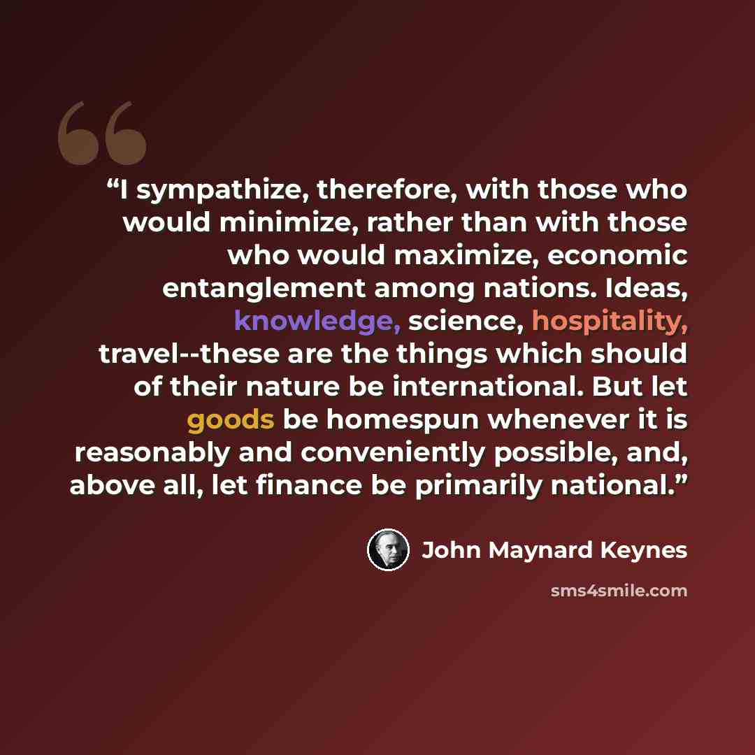 “I sympathize, therefore, with those who would minimize, rather than with those who would maximize, economic entanglement among nations. Ideas, knowledge, science, hospitality, travel--these are the things which should of their nature be international. But let goods be homespun whenever it is…” quote by John Maynard Keynes