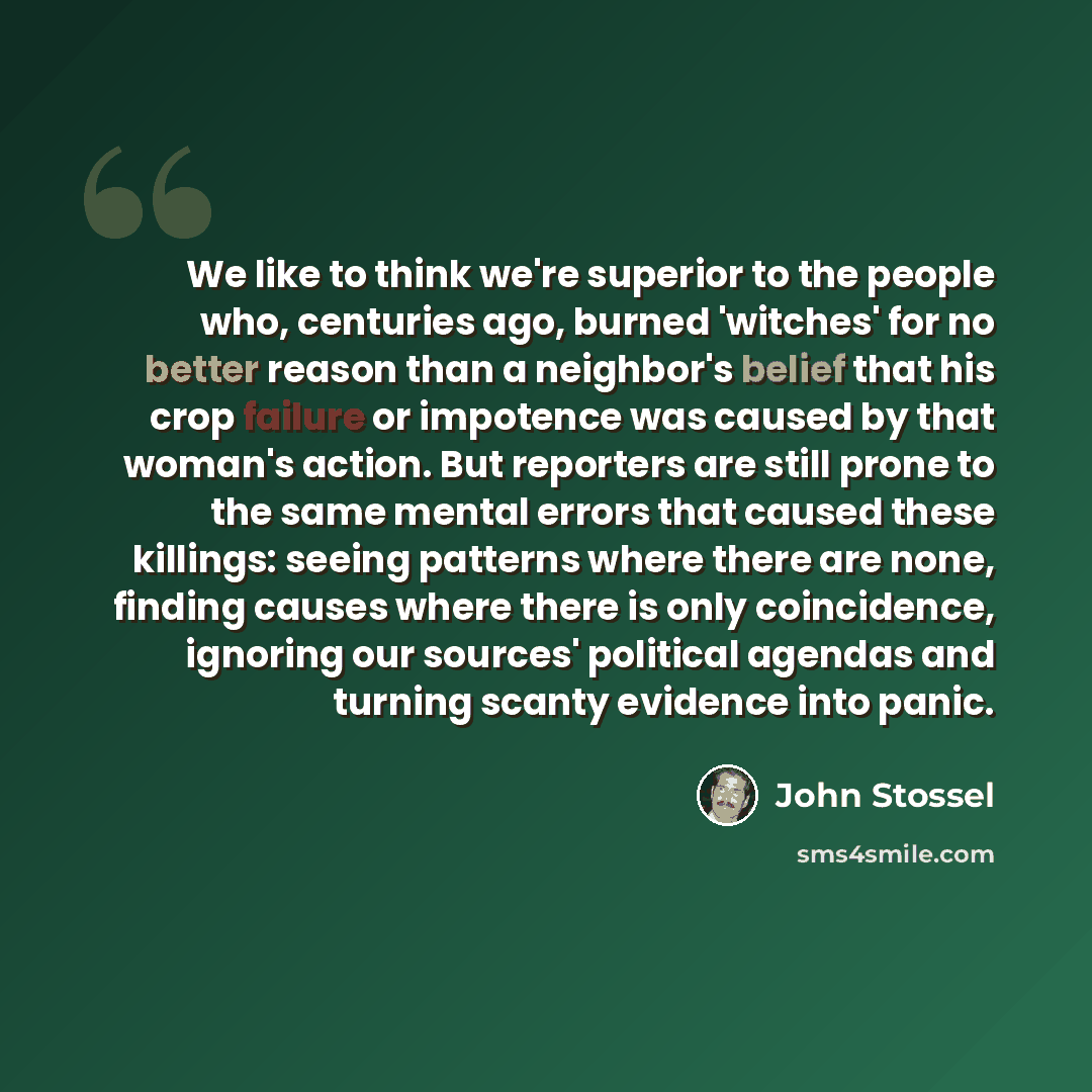 “We like to think we're superior to the people who, centuries ago, burned 'witches' for no better reason than a neighbor's belief that his crop failure or impotence was caused by that woman's action. But reporters are still prone to the same mental errors that caused these killings: seeing patterns…” quote by John Stossel