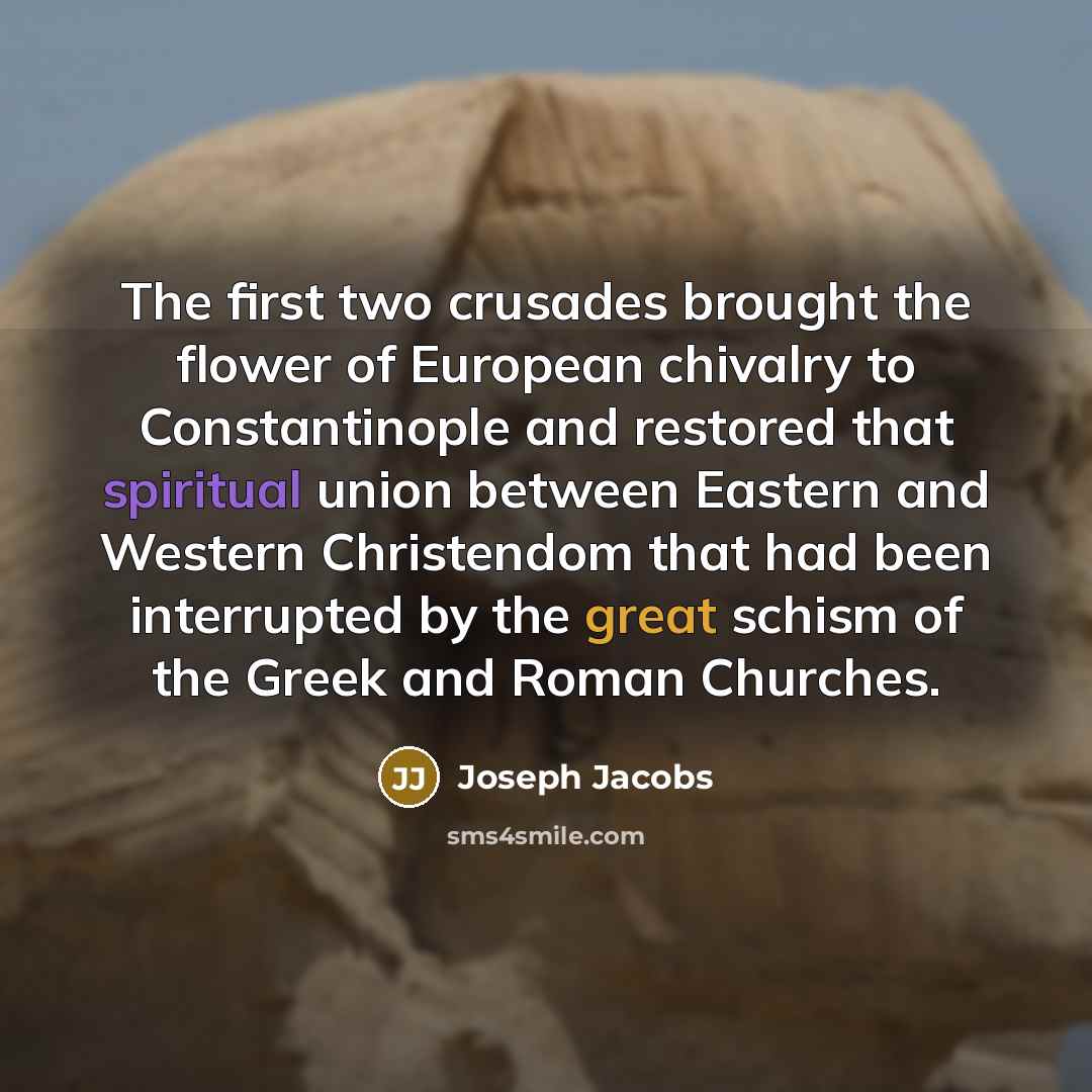 “The first two crusades brought the flower of European chivalry to Constantinople and restored that spiritual union between Eastern and Western Christendom that had been interrupted by the great schism of the Greek and Roman Churches.” quote by Joseph Jacobs
