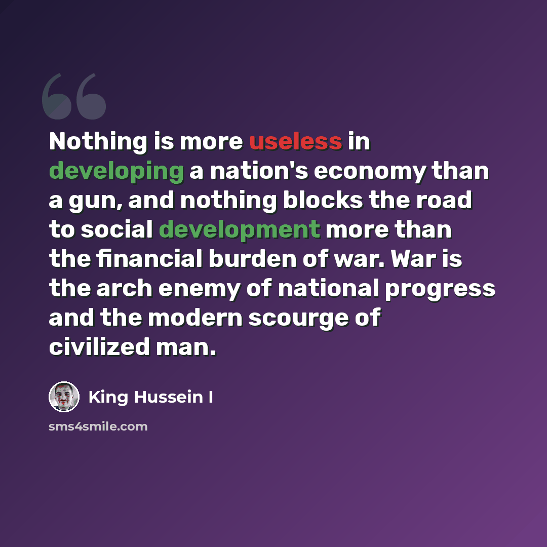 “Nothing is more useless in developing a nation's economy than a gun, and nothing blocks the road to social development more than the financial burden of war. War is the arch enemy of national progress and the modern scourge of civilized man.” quote by King Hussein I