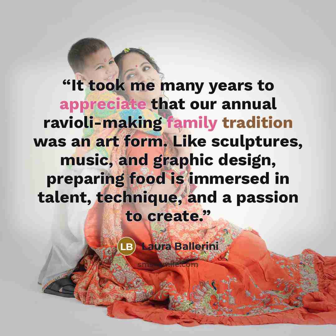 “It took me many years to appreciate that our annual ravioli-making family tradition was an art form. Like sculptures, music, and graphic design, preparing food is immersed in talent, technique, and a passion to create.” quote by Laura Ballerini