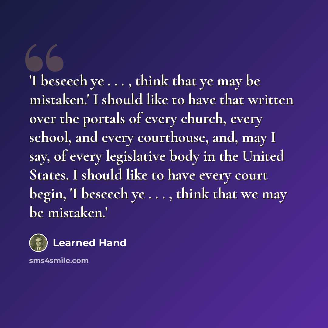 “'I beseech ye . . . , think that ye may be mistaken.' I should like to have that written over the portals of every church, every school, and every courthouse, and, may I say, of every legislative body in the United States. I should like to have every court begin, 'I beseech ye . . . , think that…” quote by Learned Hand