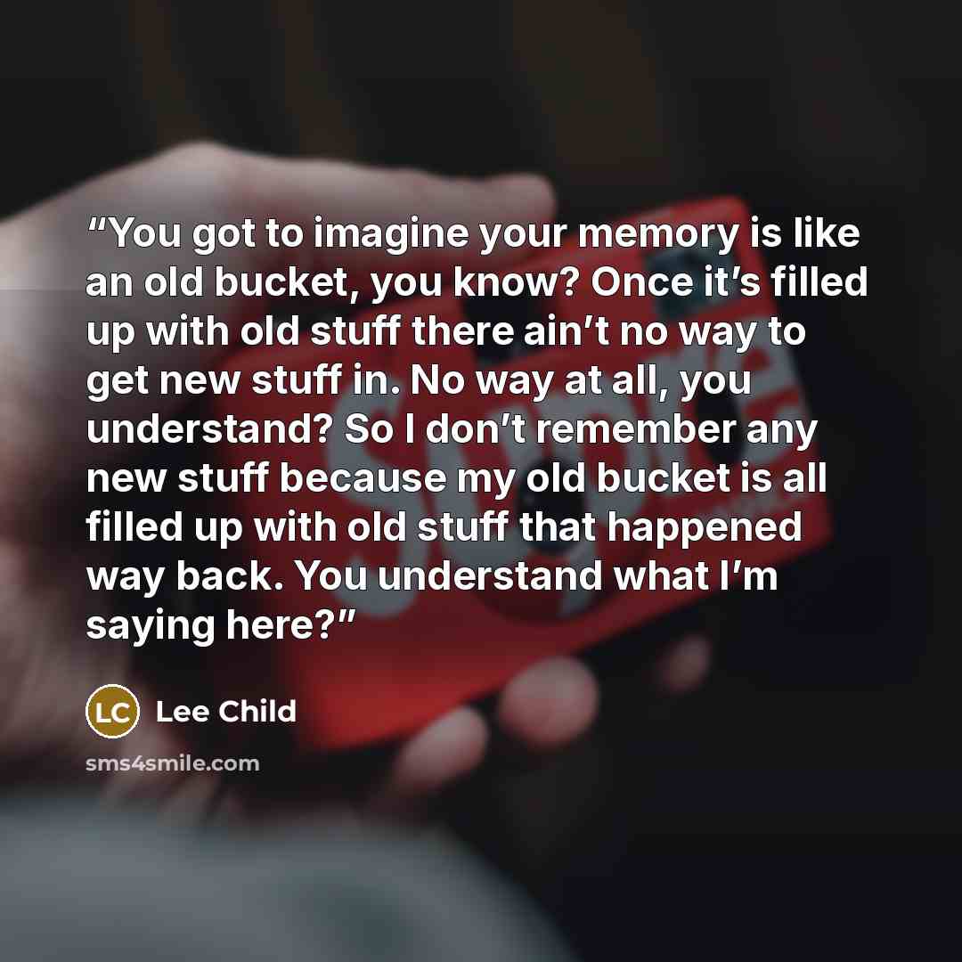 “You got to imagine your memory is like an old bucket, you know? Once it’s filled up with old stuff there ain’t no way to get new stuff in. No way at all, you understand? So I don’t remember any new stuff because my old bucket is all filled up with old stuff that happened way back. You understand…” quote by Lee Child