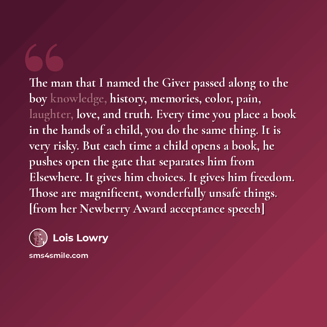 “The man that I named the Giver passed along to the boy knowledge, history, memories, color, pain, laughter, love, and truth. Every time you place a book in the hands of a child, you do the same thing. It is very risky. But each time a child opens a book, he pushes open the gate that separates him…” quote by Lois Lowry
