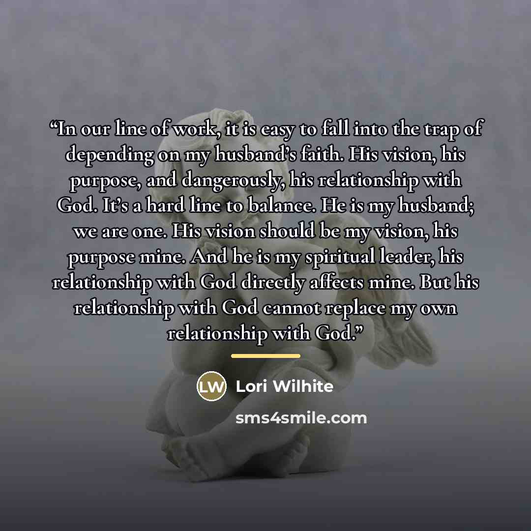“In our line of work, it is easy to fall into the trap of depending on my husband’s faith. His vision, his purpose, and dangerously, his relationship with God. It’s a hard line to balance. He is my husband; we are one. His vision should be my vision, his purpose mine. And he is my spiritual leader…” quote by Lori Wilhite