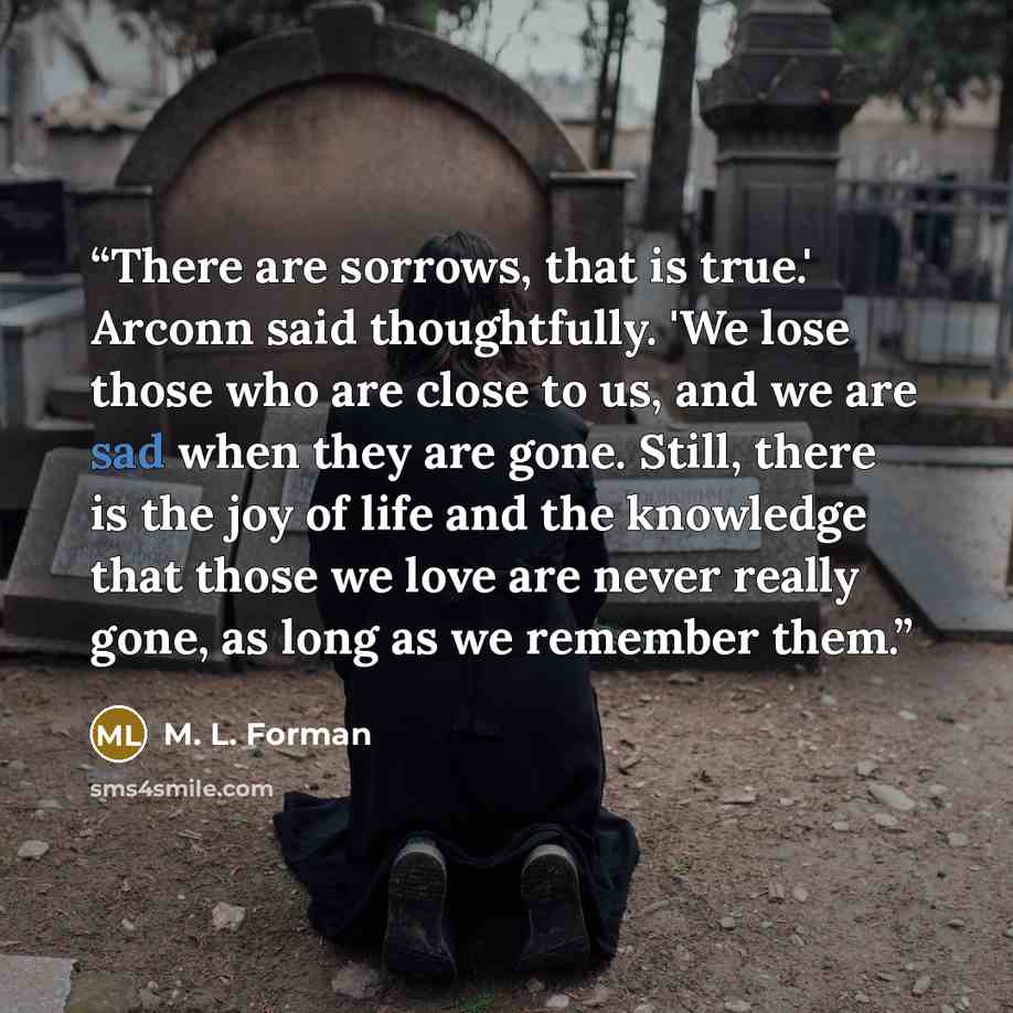 “There are sorrows, that is true.' Arconn said thoughtfully. 'We lose those who are close to us, and we are sad when they are gone. Still, there is the joy of life and the knowledge that those we love are never really gone, as long as we remember them.” quote by M. L. Forman