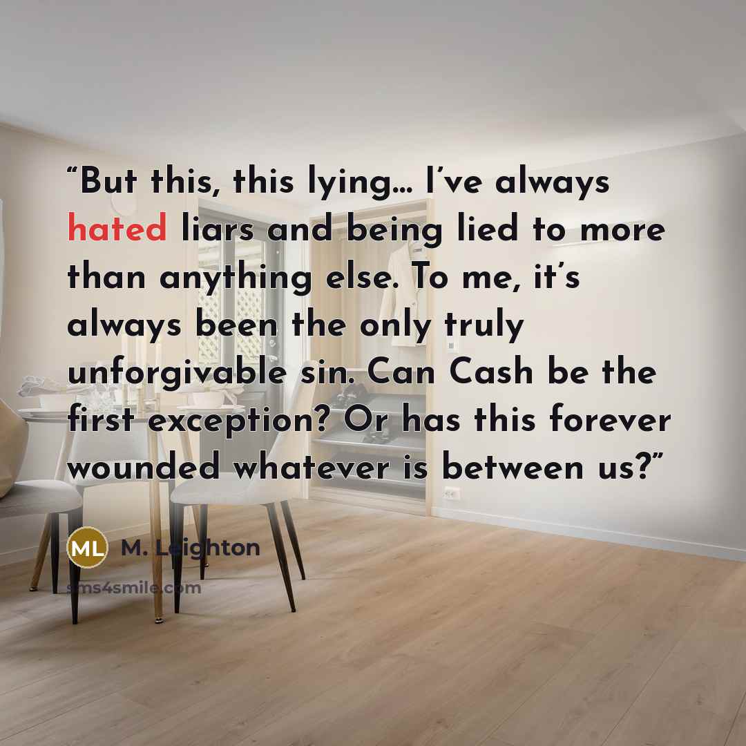 “But this, this lying… I’ve always hated liars and being lied to more than anything else. To me, it’s always been the only truly unforgivable sin. Can Cash be the first exception? Or has this forever wounded whatever is between us?” quote by M. Leighton