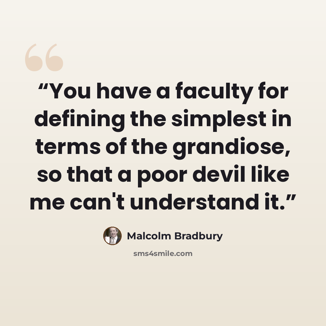 “You have a faculty for defining the simplest in terms of the grandiose, so that a poor devil like me can't understand it.” quote by Malcolm Bradbury