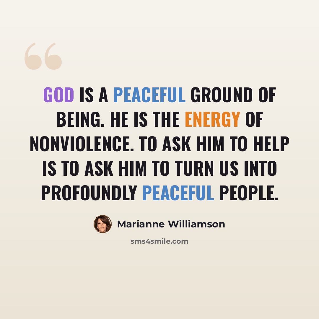 “God is a peaceful ground of being. He is the energy of nonviolence. To ask Him to help is to ask Him to turn us into profoundly peaceful people.” quote by Marianne Williamson
