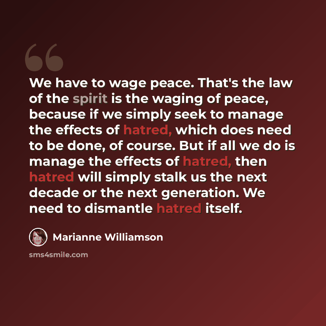 “We have to wage peace. That's the law of the spirit is the waging of peace, because if we simply seek to manage the effects of hatred, which does need to be done, of course. But if all we do is manage the effects of hatred, then hatred will simply stalk us the next decade or the next generation…” quote by Marianne Williamson