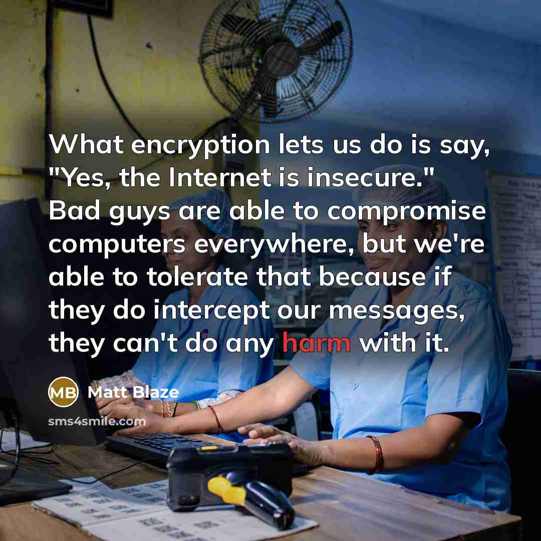 “What encryption lets us do is say, "Yes, the Internet is insecure." Bad guys are able to compromise computers everywhere, but we're able to tolerate that because if they do intercept our messages, they can't do any harm with it.” quote by Matt Blaze