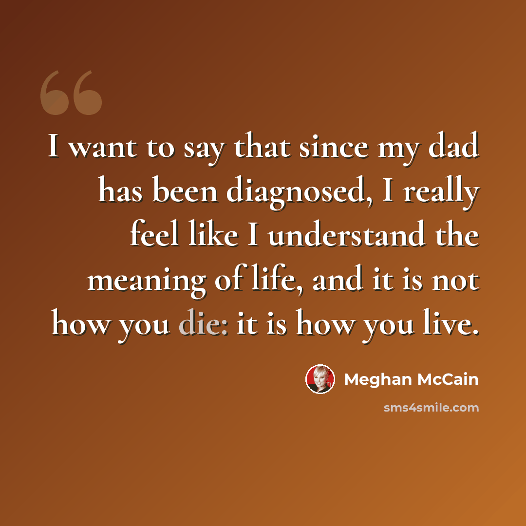 “I want to say that since my dad has been diagnosed, I really feel like I understand the meaning of life, and it is not how you die: it is how you live.” quote by Meghan McCain
