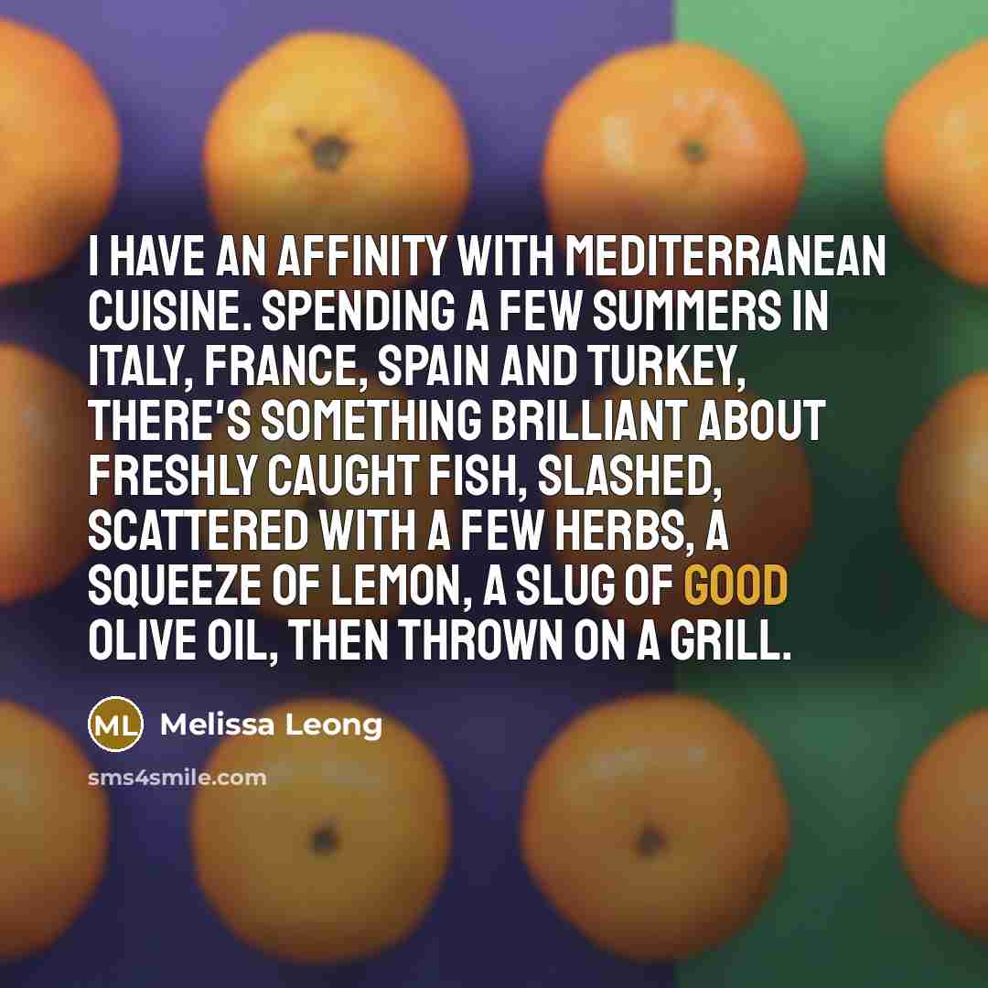 “I have an affinity with Mediterranean cuisine. Spending a few summers in Italy, France, Spain and Turkey, there's something brilliant about freshly caught fish, slashed, scattered with a few herbs, a squeeze of lemon, a slug of good olive oil, then thrown on a grill.” quote by Melissa Leong