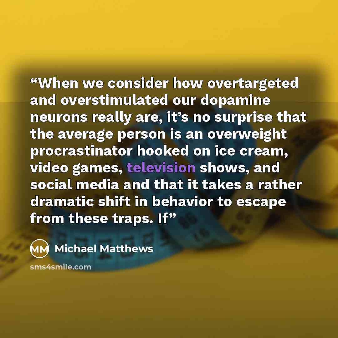 “When we consider how overtargeted and overstimulated our dopamine neurons really are, it’s no surprise that the average person is an overweight procrastinator hooked on ice cream, video games, television shows, and social media and that it takes a rather dramatic shift in behavior to escape from…” quote by Michael Matthews