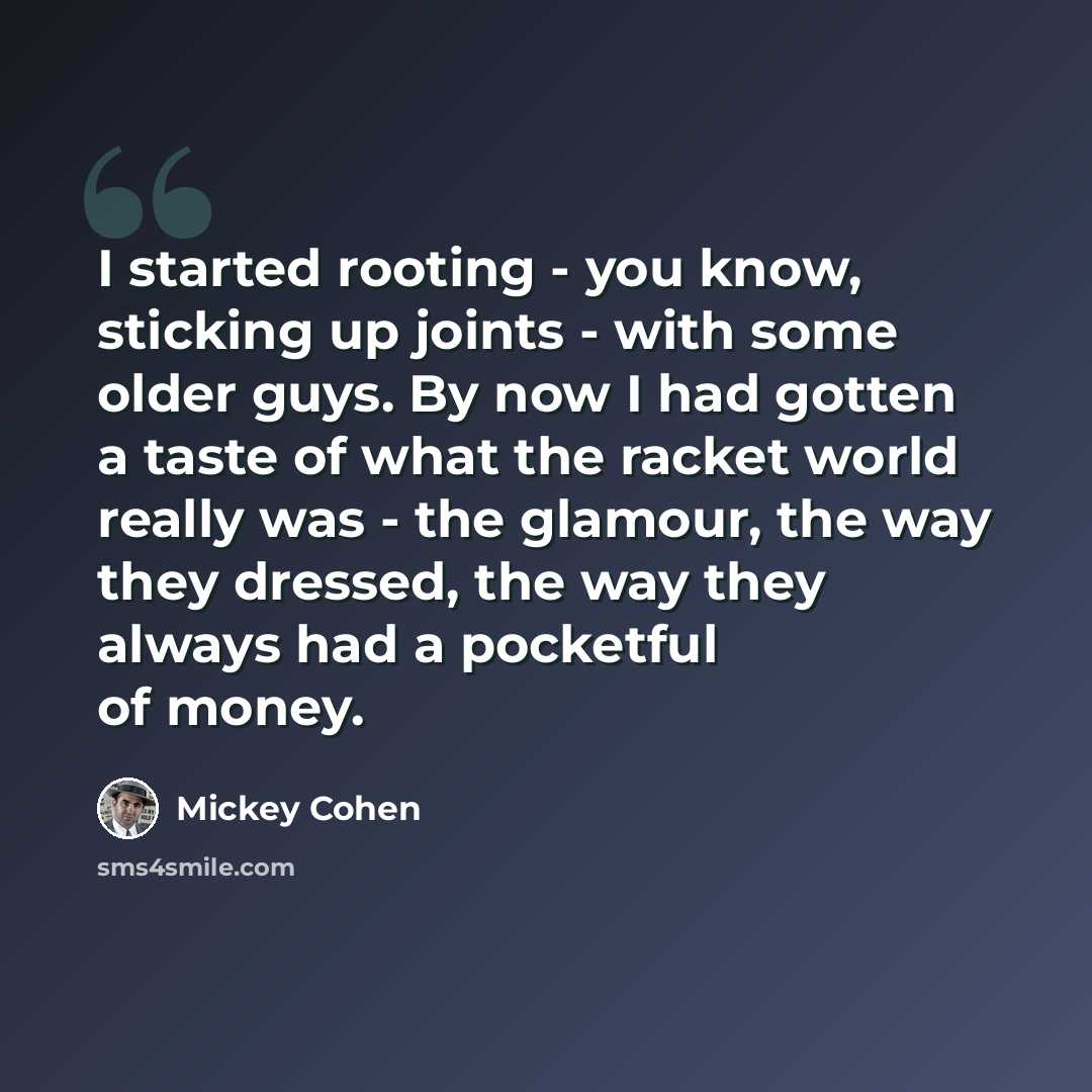 “I started rooting - you know, sticking up joints - with some older guys. By now I had gotten a taste of what the racket world really was - the glamour, the way they dressed, the way they always had a pocketful of money.” quote by Mickey Cohen
