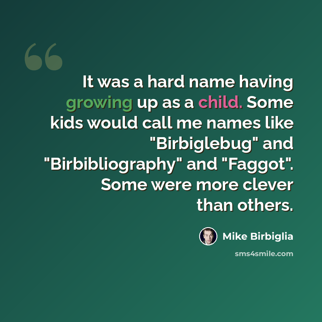 “It was a hard name having growing up as a child. Some kids would call me names like "Birbiglebug" and "Birbibliography" and "Faggot". Some were more clever than others.” quote by Mike Birbiglia